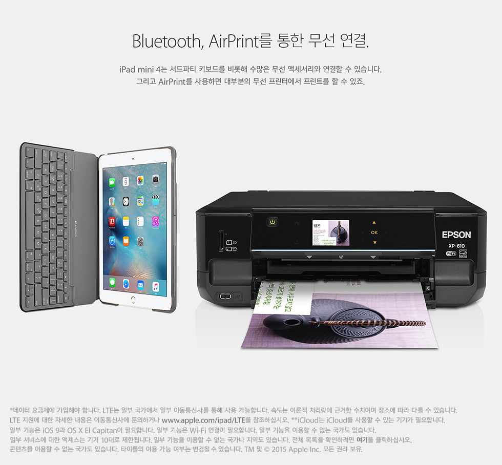 Bluetooth, AirPrint   . iPad mini 4 Ƽ Ű带    ׼   ֽϴ. ׸ AirPrint ϸ κ  Ϳ Ʈ   . *  ؾ մϴ. LTE Ϻ  Ϻ ̵Ż縦   մϴ. ӵ ̷ ó ٰ ġ̸ ҿ  ٸ  ֽϴ. LTE   ڼ  ̵Ż翡 ϰų www.apple.com/ipad/LTE Ͻʽÿ. **iCloud iCloud    ִ Ⱑ ʿմϴ. Ϻ  iOS 9 OS X El Capitan ʿմϴ. Ϻ  Wi-Fi  ʿմϴ. Ϻ  ̿    ֽϴ. Ϻ 񽺿  ׼  10 ѵ˴ϴ. Ϻ  ̿     ֽϴ. ü  ȮϷ ⸦ ŬϽʽÿ.  ̿    ֽϴ. ŸƲ ̿  δ   ֽϴ. TM   2015 Apple Inc.  Ǹ .